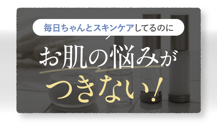 毎日ちゃんとスキンケアしてるのにお肌の悩みがつきない！