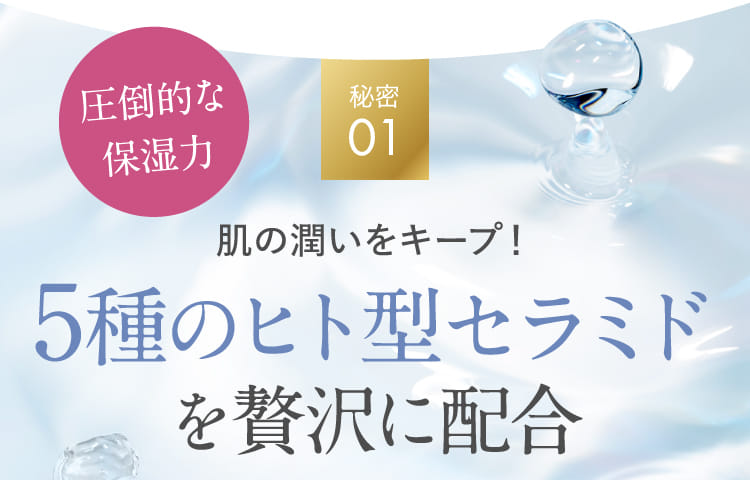 秘密01 肌の潤いをキープ！5種のヒト型セラミドを贅沢に配合