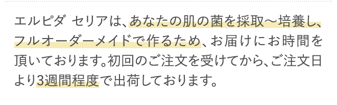 エルピダ セリアは、あなたの肌の菌を採取〜培養し、フルオーダーメイドで作るため、お届けにお時間を頂いております。…