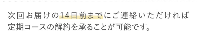次回お届けの14日前までにご連絡いただければ定期コースの解約を承ることが可能です。